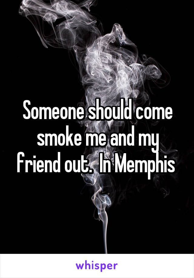 Someone should come smoke me and my friend out.  In Memphis 