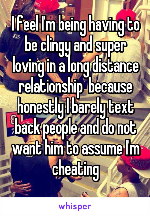 I feel I'm being having to be clingy and super loving in a long distance relationship  because honestly I barely text back people and do not want him to assume I'm cheating
