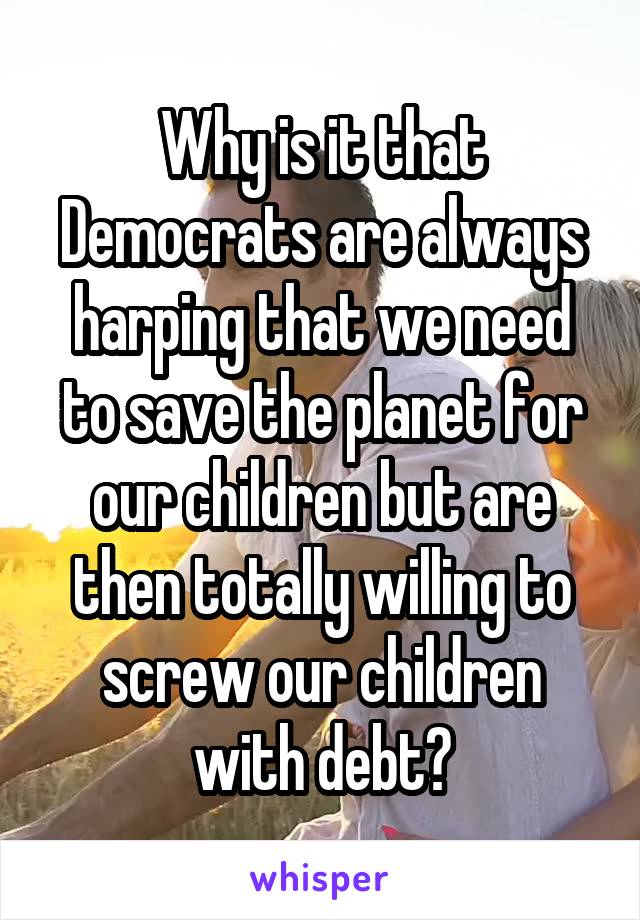 Why is it that Democrats are always harping that we need to save the planet for our children but are then totally willing to screw our children with debt?