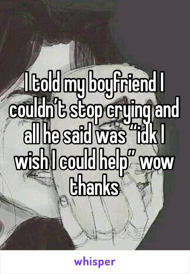 I told my boyfriend I couldn’t stop crying and all he said was “idk I wish I could help” wow thanks