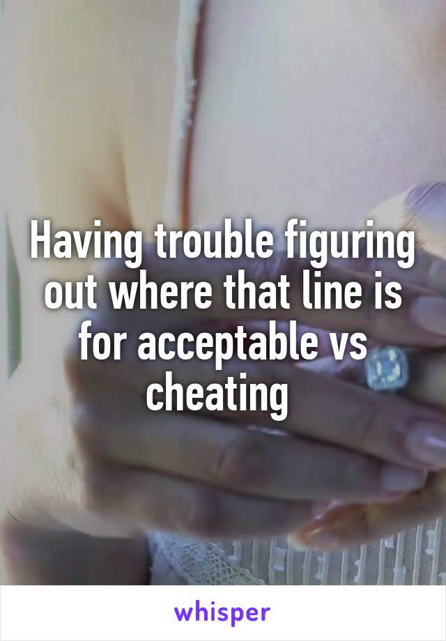 Having trouble figuring out where that line is for acceptable vs cheating 