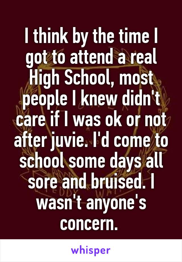 I think by the time I got to attend a real High School, most people I knew didn't care if I was ok or not after juvie. I'd come to school some days all sore and bruised. I wasn't anyone's concern. 