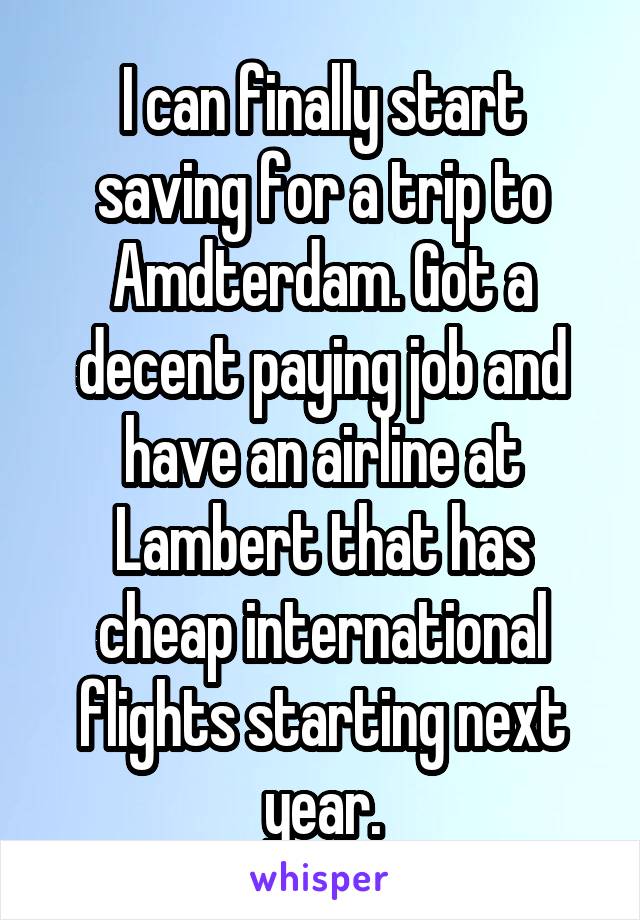 I can finally start saving for a trip to Amdterdam. Got a decent paying job and have an airline at Lambert that has cheap international flights starting next year.