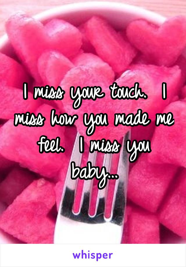 I miss your touch.  I miss how you made me feel.  I miss you baby...