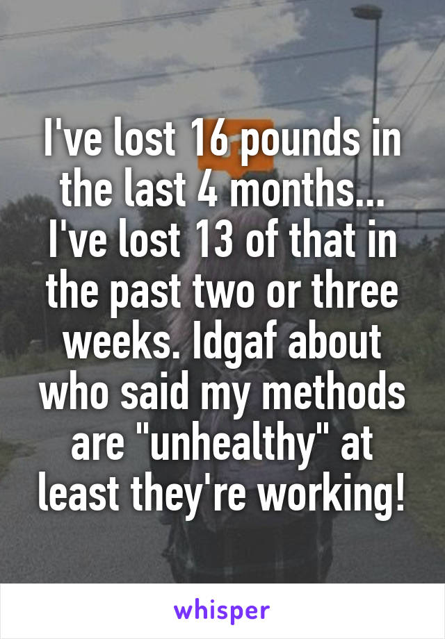 I've lost 16 pounds in the last 4 months... I've lost 13 of that in the past two or three weeks. Idgaf about who said my methods are "unhealthy" at least they're working!