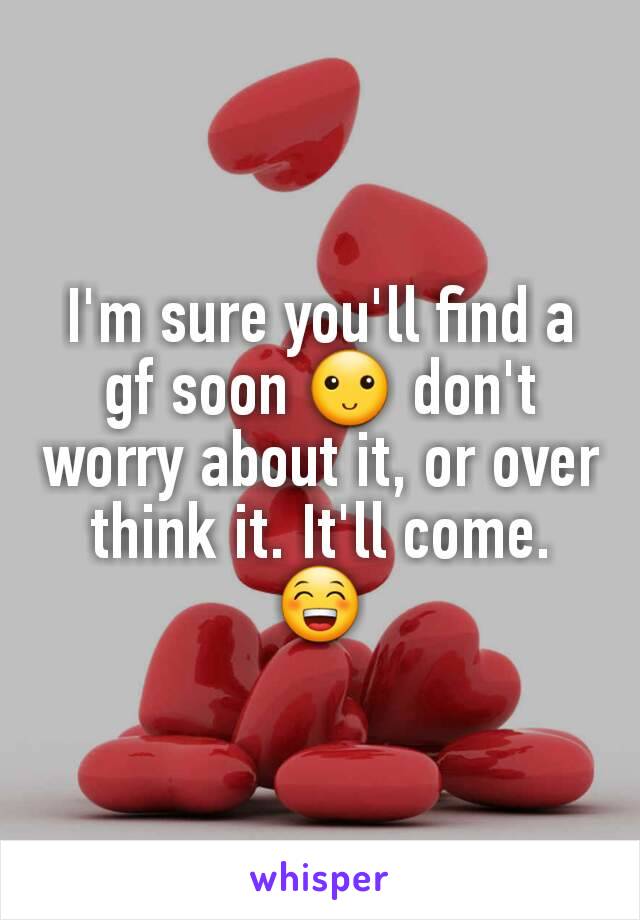 I'm sure you'll find a gf soon 🙂 don't worry about it, or over think it. It'll come. 😁