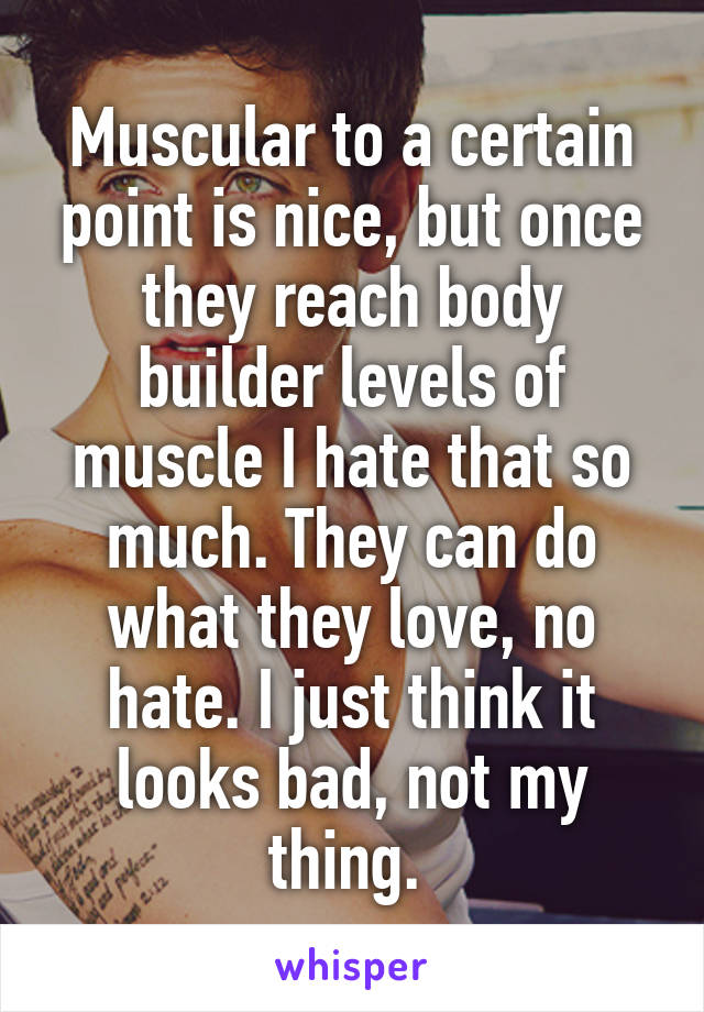 Muscular to a certain point is nice, but once they reach body builder levels of muscle I hate that so much. They can do what they love, no hate. I just think it looks bad, not my thing. 