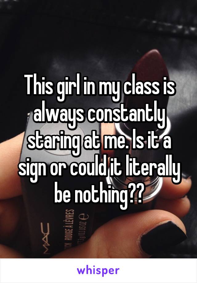 This girl in my class is always constantly staring at me. Is it a sign or could it literally be nothing??