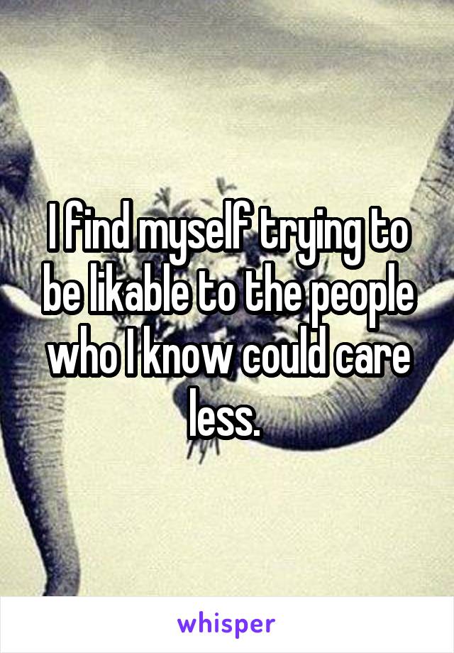 I find myself trying to be likable to the people who I know could care less. 