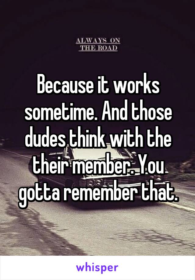 Because it works sometime. And those dudes think with the their member. You gotta remember that.