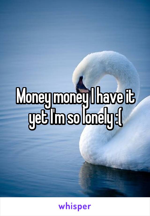 Money money I have it yet I'm so lonely :(