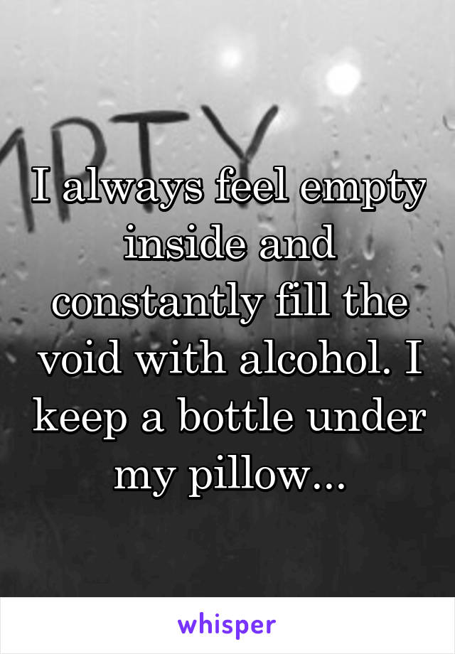 I always feel empty inside and constantly fill the void with alcohol. I keep a bottle under my pillow...