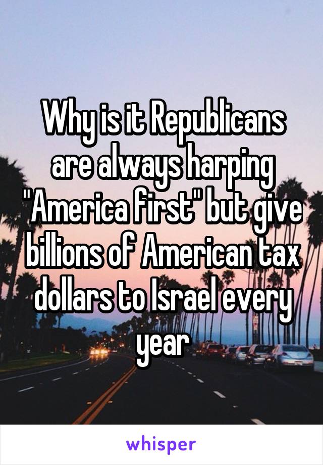 Why is it Republicans are always harping "America first" but give billions of American tax dollars to Israel every year