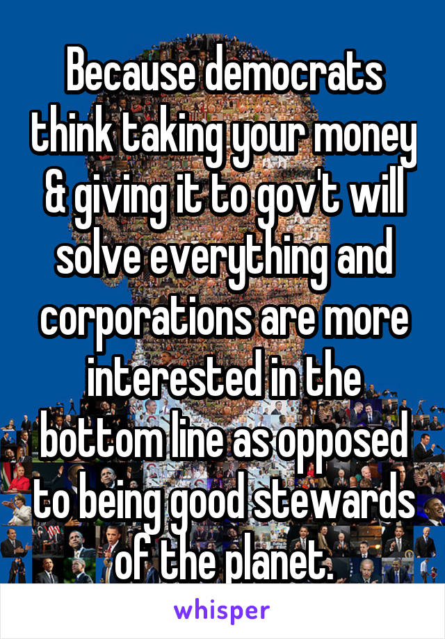 Because democrats think taking your money & giving it to gov't will solve everything and corporations are more interested in the bottom line as opposed to being good stewards of the planet.