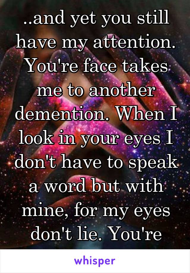 ..and yet you still have my attention. You're face takes me to another demention. When I look in your eyes I don't have to speak a word but with mine, for my eyes don't lie. You're simply Beautiful.