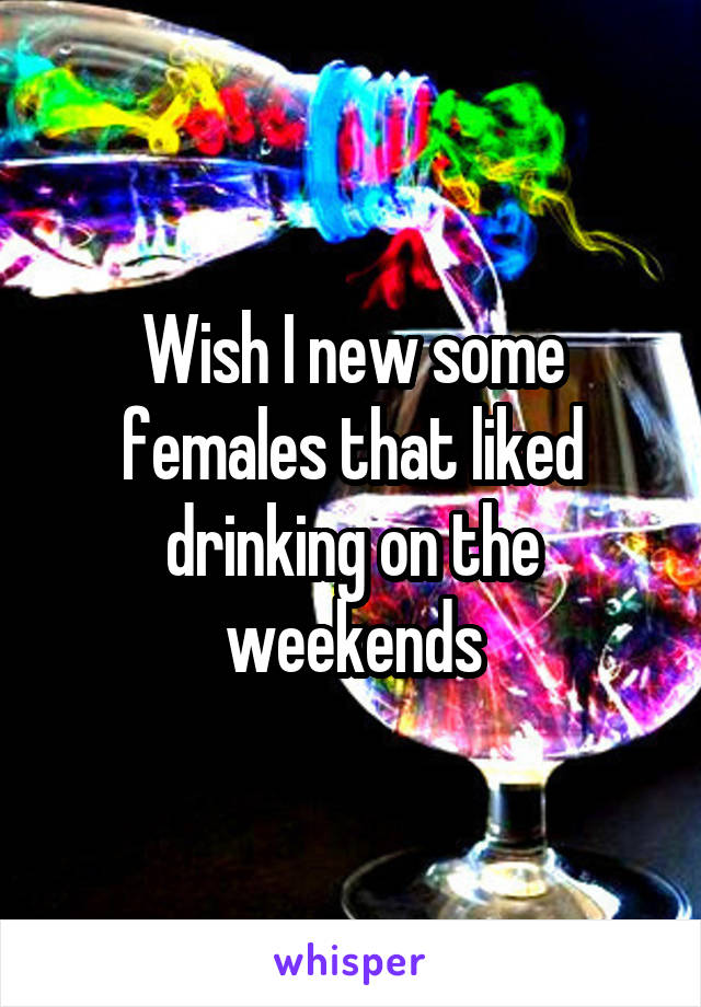 Wish I new some females that liked drinking on the weekends