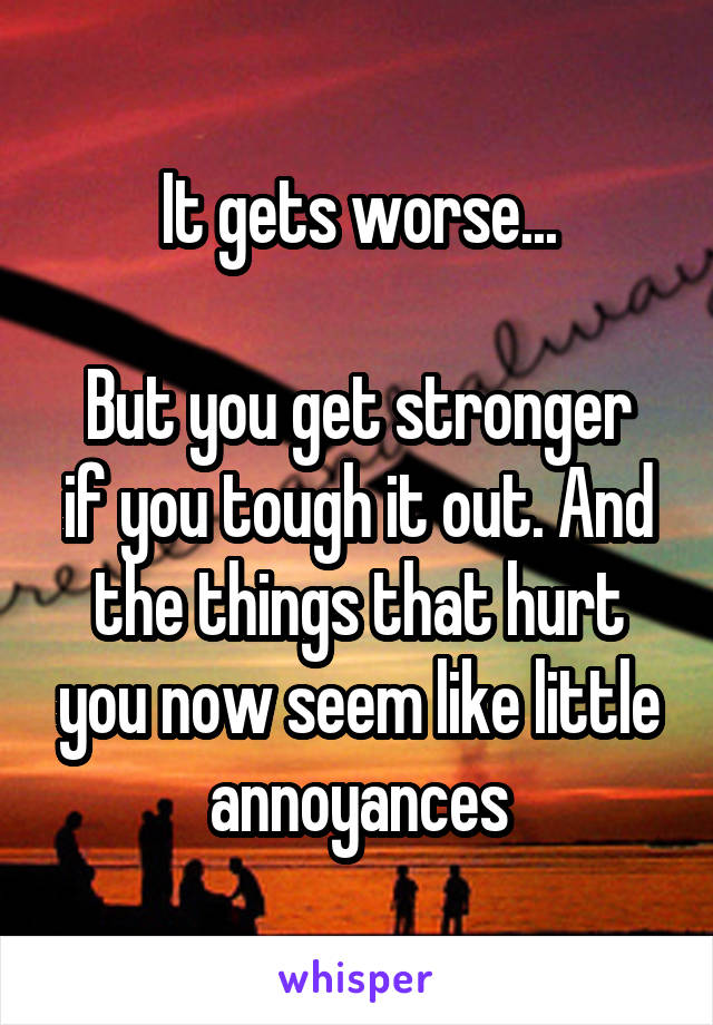 It gets worse...

But you get stronger if you tough it out. And the things that hurt you now seem like little annoyances