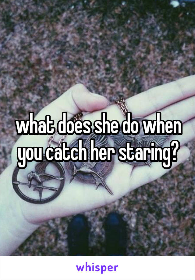 what does she do when you catch her staring?