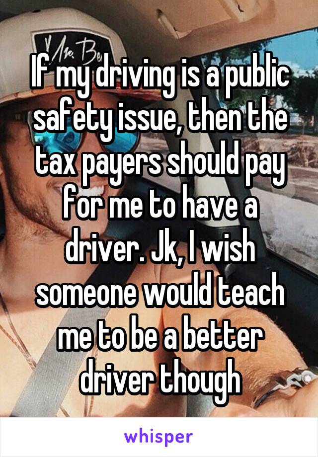 If my driving is a public safety issue, then the tax payers should pay for me to have a driver. Jk, I wish someone would teach me to be a better driver though