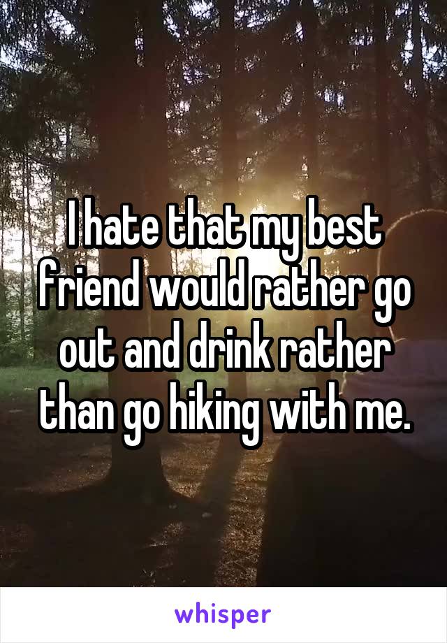 I hate that my best friend would rather go out and drink rather than go hiking with me.