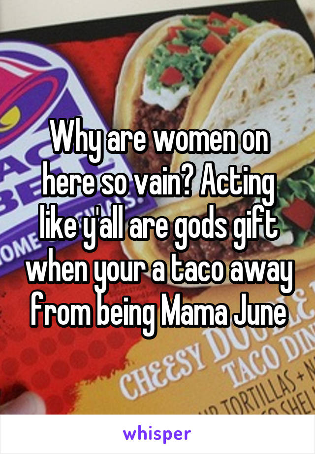 Why are women on here so vain? Acting like y'all are gods gift when your a taco away from being Mama June