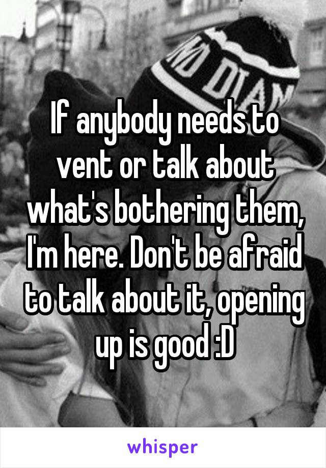 If anybody needs to vent or talk about what's bothering them, I'm here. Don't be afraid to talk about it, opening up is good :D