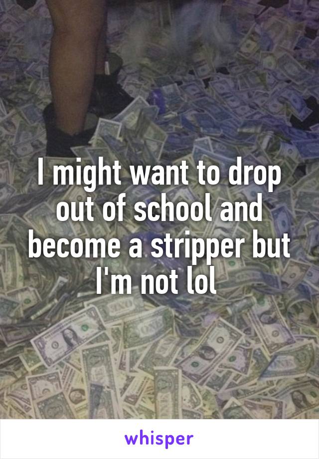 I might want to drop out of school and become a stripper but I'm not lol 