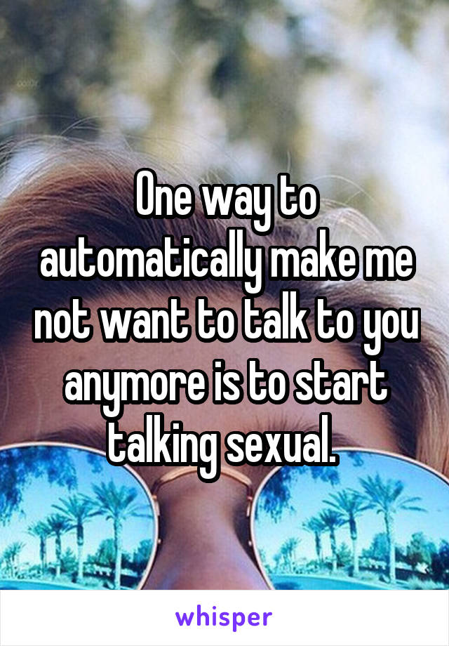 One way to automatically make me not want to talk to you anymore is to start talking sexual. 