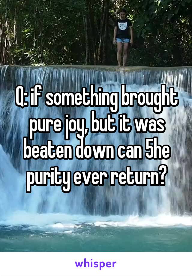 Q: if something brought pure joy, but it was beaten down can 5he purity ever return?