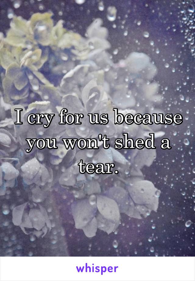 I cry for us because you won't shed a tear.