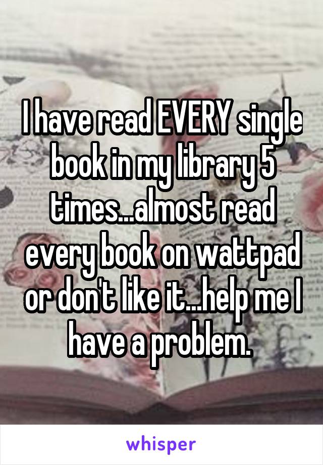 I have read EVERY single book in my library 5 times...almost read every book on wattpad or don't like it...help me I have a problem. 