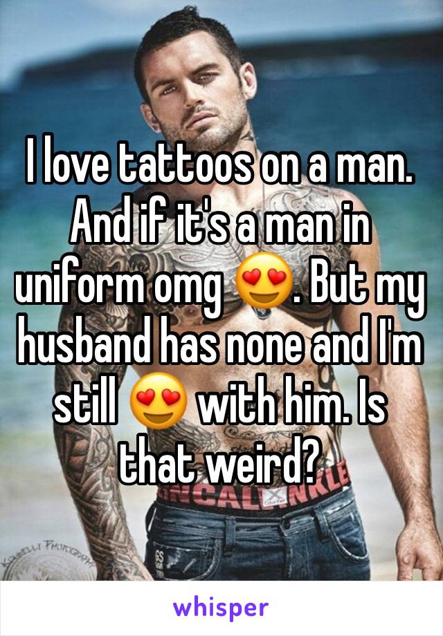 I love tattoos on a man. And if it's a man in uniform omg 😍. But my husband has none and I'm still 😍 with him. Is that weird?