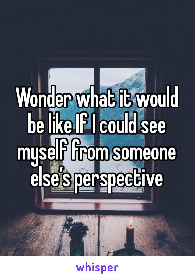 Wonder what it would be like If I could see myself from someone else’s perspective 