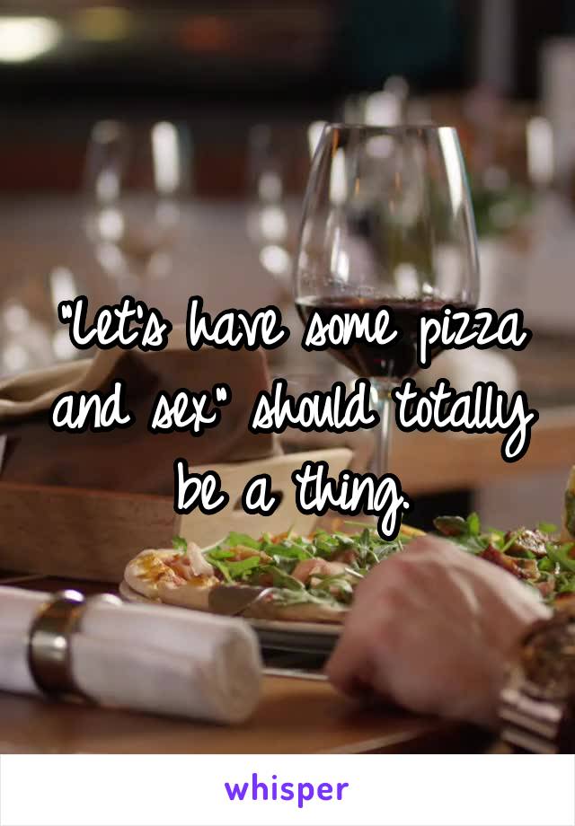 "Let's have some pizza and sex" should totally be a thing.