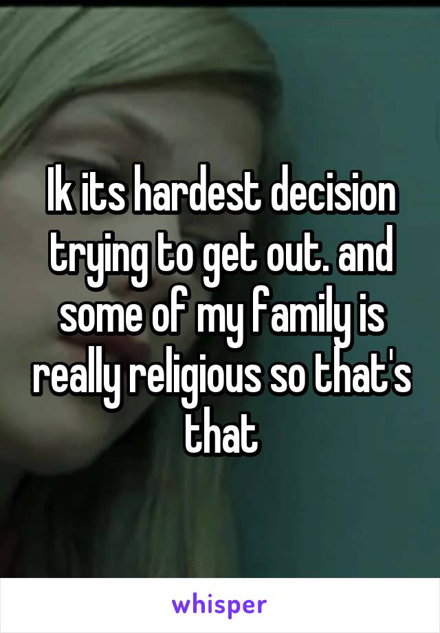 Ik its hardest decision trying to get out. and some of my family is really religious so that's that