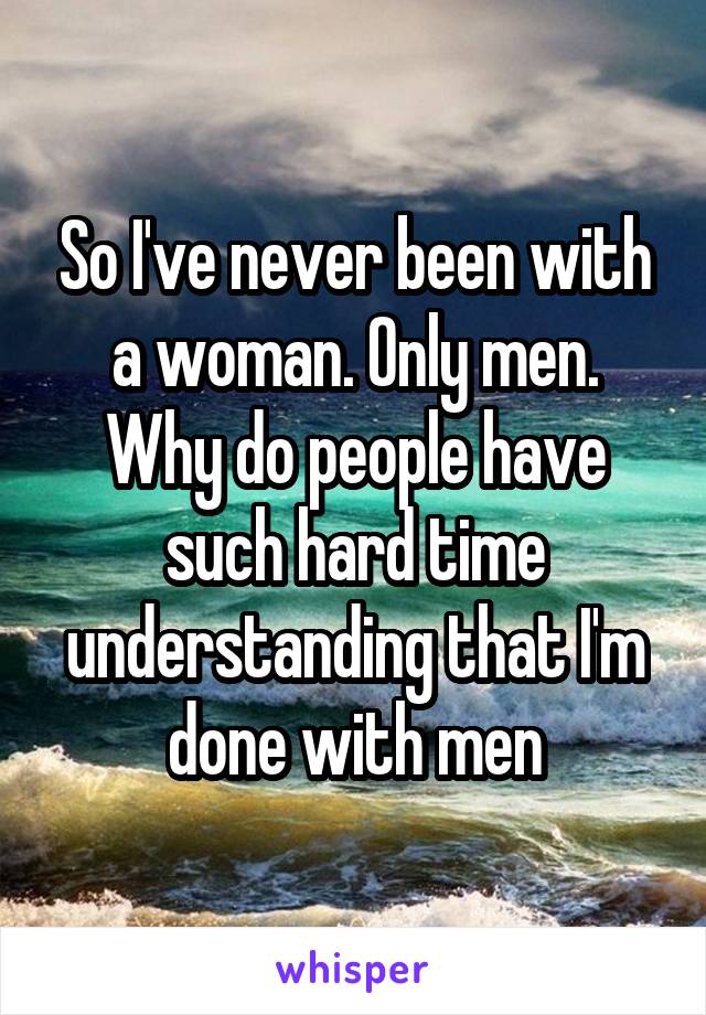 So I've never been with a woman. Only men. Why do people have such hard time understanding that I'm done with men