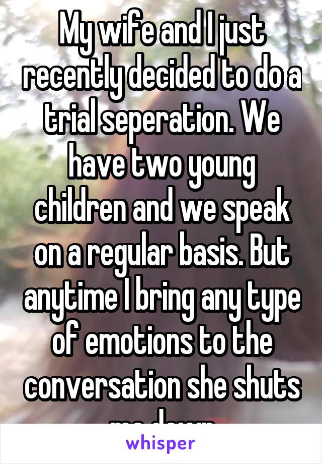 My wife and I just recently decided to do a trial seperation. We have two young children and we speak on a regular basis. But anytime I bring any type of emotions to the conversation she shuts me down