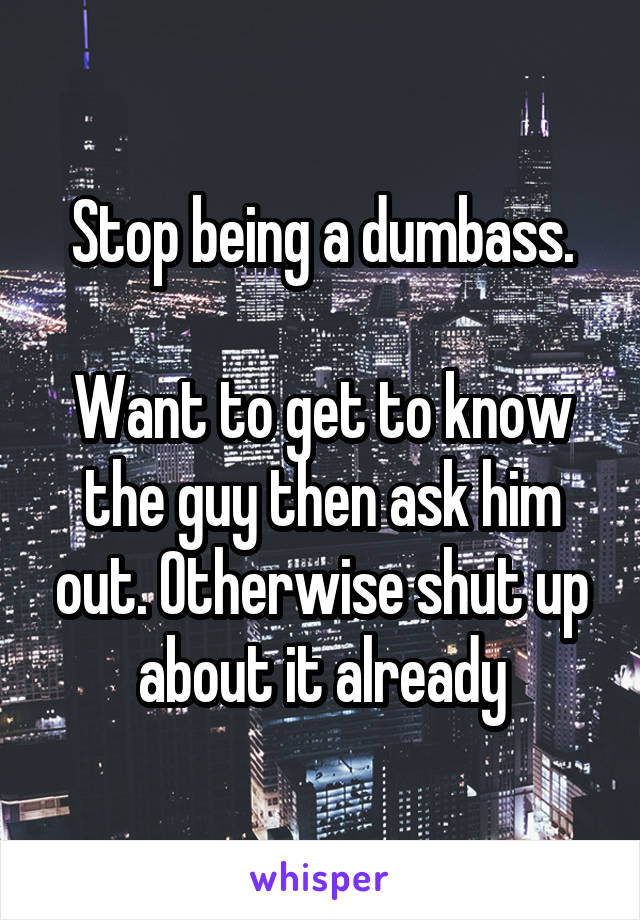 Stop being a dumbass.

Want to get to know the guy then ask him out. Otherwise shut up about it already