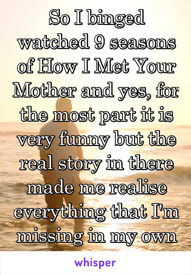 So I binged watched 9 seasons of How I Met Your Mother and yes, for the most part it is very funny but the real story in there made me realise everything that I'm missing in my own life...