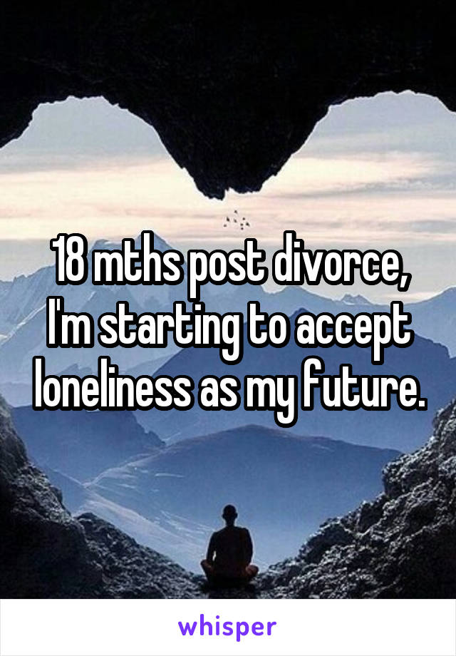 18 mths post divorce, I'm starting to accept loneliness as my future.