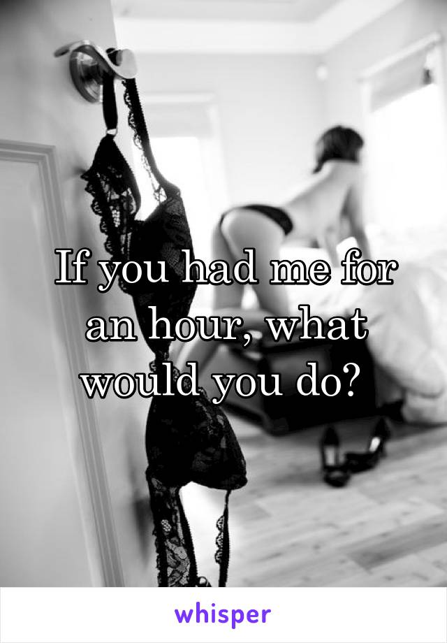 If you had me for an hour, what would you do? 