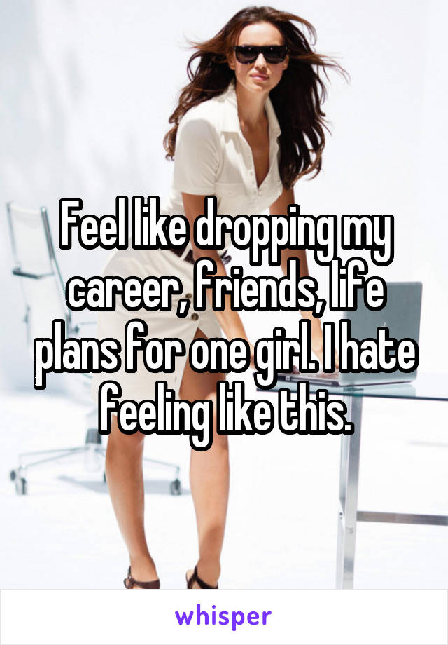 Feel like dropping my career, friends, life plans for one girl. I hate feeling like this.