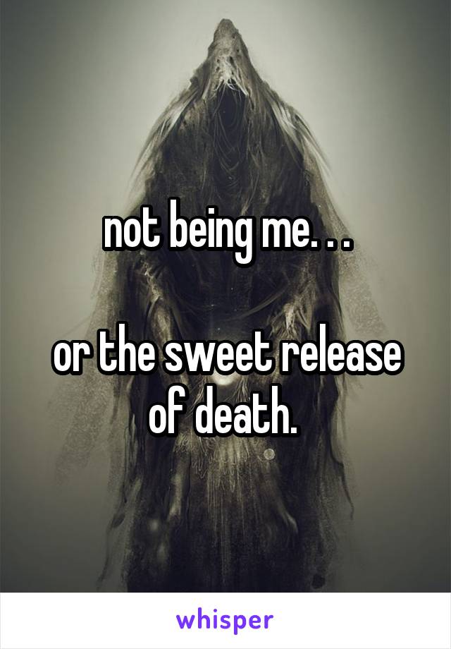 not being me. . .

or the sweet release of death. 