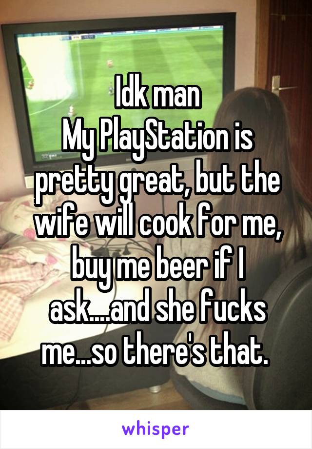 Idk man
My PlayStation is pretty great, but the wife will cook for me, buy me beer if I ask....and she fucks me...so there's that. 