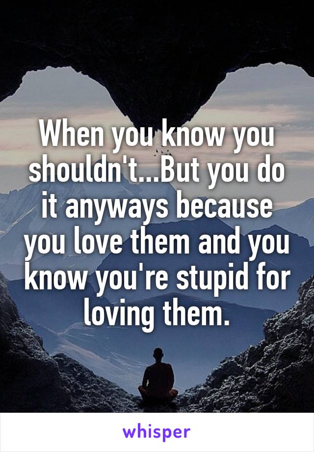 When you know you shouldn't...But you do it anyways because you love them and you know you're stupid for loving them.