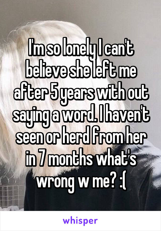 I'm so lonely I can't believe she left me after 5 years with out saying a word. I haven't seen or herd from her in 7 months what's wrong w me? :(