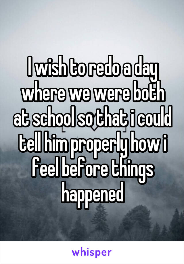 I wish to redo a day where we were both at school so that i could tell him properly how i feel before things happened