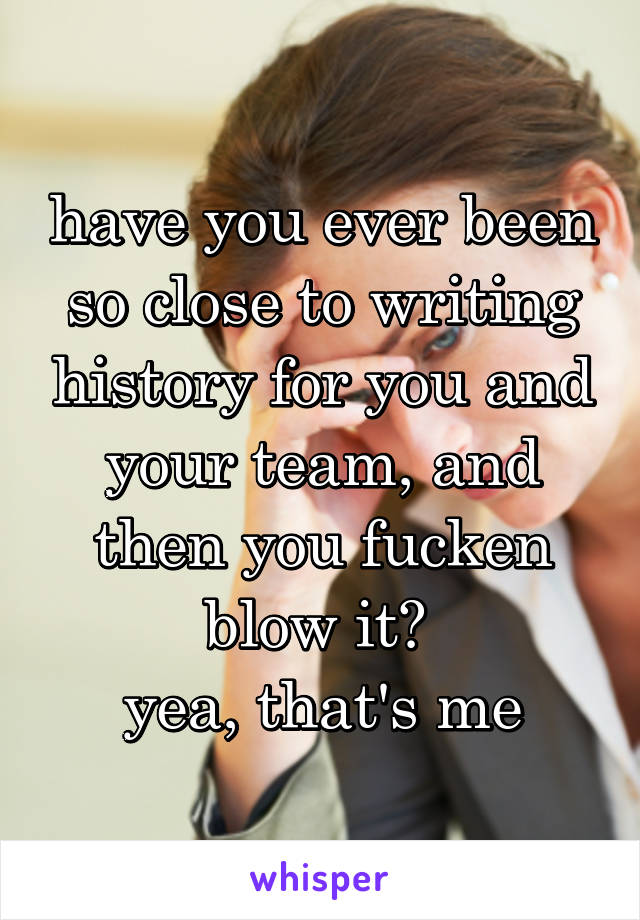 have you ever been so close to writing history for you and your team, and then you fucken blow it? 
yea, that's me