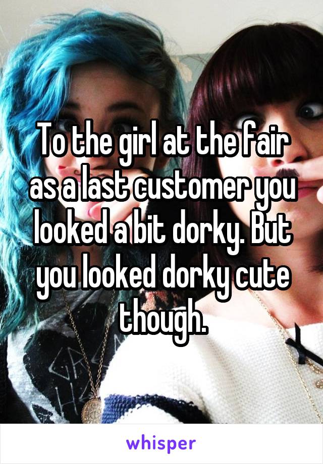 To the girl at the fair as a last customer you looked a bit dorky. But you looked dorky cute though.