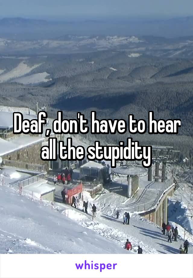 Deaf, don't have to hear all the stupidity 